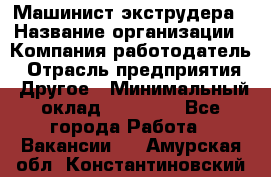 Машинист экструдера › Название организации ­ Компания-работодатель › Отрасль предприятия ­ Другое › Минимальный оклад ­ 12 000 - Все города Работа » Вакансии   . Амурская обл.,Константиновский р-н